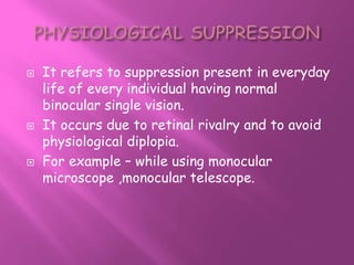  It refers to suppression present in everyday
life of every individual having normal
binocular single vision.
 It occurs due to retinal rivalry and to avoid
physiological diplopia.
 For example – while using monocular
microscope ,monocular telescope.
 
