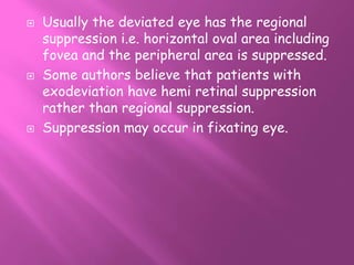  Usually the deviated eye has the regional
suppression i.e. horizontal oval area including
fovea and the peripheral area is suppressed.
 Some authors believe that patients with
exodeviation have hemi retinal suppression
rather than regional suppression.
 Suppression may occur in fixating eye.
 