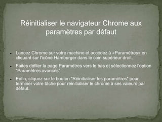 Réinitialiser le navigateur Chrome aux
paramètres par défaut
 Lancez Chrome sur votre machine et accédez à «Paramètres» en
cliquant sur l'icône Hamburger dans le coin supérieur droit.
 Faites défiler la page Paramètres vers le bas et sélectionnez l'option
"Paramètres avancés".
 Enfin, cliquez sur le bouton "Réinitialiser les paramètres" pour
terminer votre tâche pour réinitialiser le chrome à ses valeurs par
défaut.
 