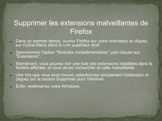 Supprimer les extensions malveillantes de
Firefox
 Dans un premier temps, ouvrez Firefox sur votre ordinateur et cliquez
sur l'icône Menu dans le coin supérieur droit.
 Sélectionnez l'option "Modules complémentaires" puis cliquez sur
"Extensions".
 Maintenant, vous pouvez voir une liste des extensions installées dans la
fenêtre affichée, et vous devez rechercher et celle malveillante.
 Une fois que vous avez trouvé, sélectionnez simplement l'extension et
cliquez sur le bouton Supprimer pour l'éliminer.
 Enfin, redémarrez votre Windows.
 