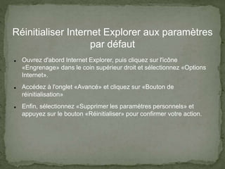 Réinitialiser Internet Explorer aux paramètres
par défaut
 Ouvrez d'abord Internet Explorer, puis cliquez sur l'icône
«Engrenage» dans le coin supérieur droit et sélectionnez «Options
Internet».
 Accédez à l'onglet «Avancé» et cliquez sur «Bouton de
réinitialisation»
 Enfin, sélectionnez «Supprimer les paramètres personnels» et
appuyez sur le bouton «Réinitialiser» pour confirmer votre action.
 
