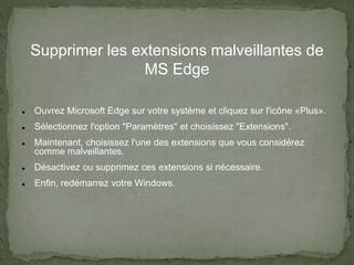 Supprimer les extensions malveillantes de
MS Edge
 Ouvrez Microsoft Edge sur votre système et cliquez sur l'icône «Plus».
 Sélectionnez l'option "Paramètres" et choisissez "Extensions".
 Maintenant, choisissez l'une des extensions que vous considérez
comme malveillantes.
 Désactivez ou supprimez ces extensions si nécessaire.
 Enfin, redémarrez votre Windows.
 