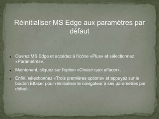 Réinitialiser MS Edge aux paramètres par
défaut
 Ouvrez MS Edge et accédez à l'icône «Plus» et sélectionnez
«Paramètres».
 Maintenant, cliquez sur l'option «Choisir quoi effacer».
 Enfin, sélectionnez «Trois premières options» et appuyez sur le
bouton Effacer pour réinitialiser le navigateur à ses paramètres par
défaut.
 