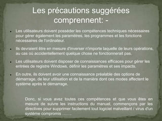 Les précautions suggérées
comprennent: -
 Les utilisateurs doivent posséder les compétences techniques nécessaires
pour gérer également les paramètres, les programmes et les fonctions
nécessaires de l'ordinateur.
 Ils devraient être en mesure d'inverser n'importe laquelle de leurs opérations,
au cas où accidentellement quelque chose ne fonctionnerait pas.
 Les utilisateurs doivent disposer de connaissances efficaces pour gérer les
entrées de registre Windows, définir les paramètres et ses impacts.
 En outre, ils doivent avoir une connaissance préalable des options de
démarrage, de leur utilisation et de la manière dont ces modes affectent le
système après le démarrage.
Donc, si vous avez toutes ces compétences et que vous êtes en
mesure de suivre les instructions du manuel, commençons par les
directives pour supprimer facilement tout logiciel malveillant / virus d'un
système compromis …….
 