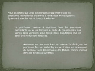 Nous espérons que vous avez réussi à supprimer toutes les
extensions malveillantes ou même à réinitialiser les navigateurs
également avec les instructions précédentes
La prochaine consiste à supprimer tous les processus
malveillants ou à les terminer à partir du Gestionnaire des
tâches dans Windows, pour lequel nous discuterons plus en
détail des instructions requises.
Assurez-vous que vous êtes en mesure de distinguer les
processus faux ou authentiques s'exécutant en arrière-plan
du système via le Gestionnaire des tâches, comme indiqué
dans les directives suivantes.
 
