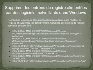Supprimer les entrées de registre alimentées
par des logiciels malveillants dans Windows
Recherchez les entrées liées aux logiciels malveillants dans l'Éditeur du
Registre et supprimez-les définitivement. Certaines des entrées de registre
possibles peuvent être:
 HKEY_LOCAL_MACHINESOFTWAREMicrosoftWindows
NTCurrentVersionImage File Execution Optionsmsseces.exe “Debugger” =
‘svchost.exe’
 HKEY_LOCAL_MACHINESOFTWAREMicrosoftWindows
NTCurrentVersionImage File Execution Optionsekrn.exe “Debugger” =
‘svchost.exe’
 HKEY_CURRENT_USERSoftwareMicrosoftWindowsCurrentVersionInternet
Settings “WarnOnHTTPSToHTTPRedirect” = ’0′
 HKEY_LOCAL_MACHINESOFTWAREMicrosoftWindows
NTCurrentVersionSystemRestore “DisableSR ” = ’1′
 HKEY_LOCAL_MACHINESOFTWAREMicrosoftWindowsCurrentVersionRun
“3948550101?
 HKEY_CURRENT_USERSoftwareMicrosoftWindowsCurrentVersionRun “xas”
 