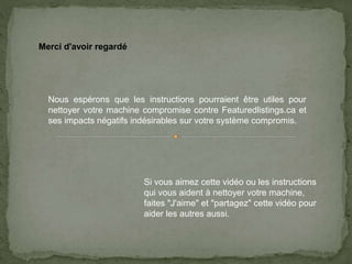 Merci d'avoir regardé
Nous espérons que les instructions pourraient être utiles pour
nettoyer votre machine compromise contre Featuredlistings.ca et
ses impacts négatifs indésirables sur votre système compromis.
Si vous aimez cette vidéo ou les instructions
qui vous aident à nettoyer votre machine,
faites "J'aime" et "partagez" cette vidéo pour
aider les autres aussi.
 