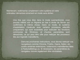 Maintenant, redémarrez simplement votre système et votre
ordinateur démarrera sûrement en mode sans échec.
Une fois que vous êtes dans le mode susmentionné, vous
pouvez même voir un filigrane en bas à droite de l'écran qui
confirmera la même chose. Dans ce mode, le système
d'exploitation s'exécute avec certains processus sélectifs
uniquement, qui sont essentiels pour exécuter les fonctions
communes de Windows, et d'autres paramètres sont
désactivés, ce qui peut être utile pour nettoyer les processus
liés aux logiciels malveillants.
Dans les prochaines instructions, vous devrez nettoyer vos
navigateurs comme Chrome, Firefox, Opera, Safari, etc.
contre certaines extensions / extensions malveillantes liées
à Featuredlistings.ca. Si nécessaire, les paramètres du
navigateur doivent également être réinitialisés.
 