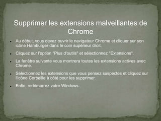 Supprimer les extensions malveillantes de
Chrome
 Au début, vous devez ouvrir le navigateur Chrome et cliquer sur son
icône Hamburger dans le coin supérieur droit.
 Cliquez sur l'option "Plus d'outils" et sélectionnez "Extensions".
 La fenêtre suivante vous montrera toutes les extensions actives avec
Chrome.
 Sélectionnez les extensions que vous pensez suspectes et cliquez sur
l'icône Corbeille à côté pour les supprimer.
 Enfin, redémarrez votre Windows.
 