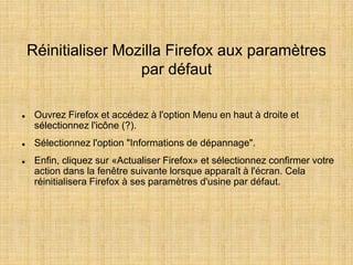 Réinitialiser Mozilla Firefox aux paramètres
par défaut
 Ouvrez Firefox et accédez à l'option Menu en haut à droite et
sélectionnez l'icône (?).
 Sélectionnez l'option "Informations de dépannage".
 Enfin, cliquez sur «Actualiser Firefox» et sélectionnez confirmer votre
action dans la fenêtre suivante lorsque apparaît à l'écran. Cela
réinitialisera Firefox à ses paramètres d'usine par défaut.
 