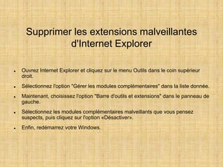 Supprimer les extensions malveillantes
d'Internet Explorer
 Ouvrez Internet Explorer et cliquez sur le menu Outils dans le coin supérieur
droit.
 Sélectionnez l'option "Gérer les modules complémentaires" dans la liste donnée.
 Maintenant, choisissez l'option "Barre d'outils et extensions" dans le panneau de
gauche.
 Sélectionnez les modules complémentaires malveillants que vous pensez
suspects, puis cliquez sur l'option «Désactiver».
 Enfin, redémarrez votre Windows.
 