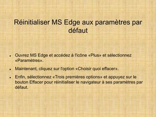 Réinitialiser MS Edge aux paramètres par
défaut
 Ouvrez MS Edge et accédez à l'icône «Plus» et sélectionnez
«Paramètres».
 Maintenant, cliquez sur l'option «Choisir quoi effacer».
 Enfin, sélectionnez «Trois premières options» et appuyez sur le
bouton Effacer pour réinitialiser le navigateur à ses paramètres par
défaut.
 