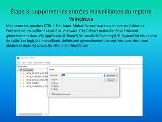 Étape 3: supprimer les entrées malveillantes du registre
Windows
Maintenez les touches CTRL + F et tapez Mnbzr Ransomware ou le nom de fichier de
l'exécutable malveillant associé au malware. Ces fichiers malveillants se trouvent
généralement dans «% AppData%,% Temp%,% Local%,% Roaming%,% SystemDrive% et ainsi
de suite. Les logiciels malveillants définissent généralement des entrées avec des noms
aléatoires dans les sous-clés «Run» et «RunOnce»
 