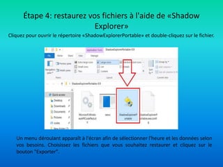 Cliquez pour ouvrir le répertoire «ShadowExplorerPortable» et double-cliquez sur le fichier.
Étape 4: restaurez vos fichiers à l'aide de «Shadow
Explorer»
Un menu déroulant apparaît à l'écran afin de sélectionner l'heure et les données selon
vos besoins. Choisissez les fichiers que vous souhaitez restaurer et cliquez sur le
bouton "Exporter".
 