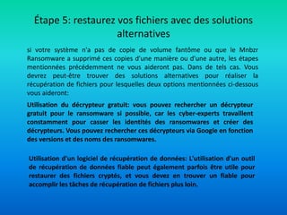 Étape 5: restaurez vos fichiers avec des solutions
alternatives
si votre système n'a pas de copie de volume fantôme ou que le Mnbzr
Ransomware a supprimé ces copies d'une manière ou d'une autre, les étapes
mentionnées précédemment ne vous aideront pas. Dans de tels cas. Vous
devrez peut-être trouver des solutions alternatives pour réaliser la
récupération de fichiers pour lesquelles deux options mentionnées ci-dessous
vous aideront:
Utilisation du décrypteur gratuit: vous pouvez rechercher un décrypteur
gratuit pour le ransomware si possible, car les cyber-experts travaillent
constamment pour casser les identités des ransomwares et créer des
décrypteurs. Vous pouvez rechercher ces décrypteurs via Google en fonction
des versions et des noms des ransomwares.
Utilisation d'un logiciel de récupération de données: L'utilisation d'un outil
de récupération de données fiable peut également parfois être utile pour
restaurer des fichiers cryptés, et vous devez en trouver un fiable pour
accomplir les tâches de récupération de fichiers plus loin.
 