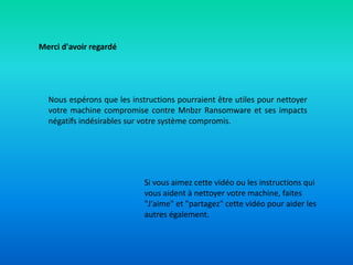 Merci d'avoir regardé
Nous espérons que les instructions pourraient être utiles pour nettoyer
votre machine compromise contre Mnbzr Ransomware et ses impacts
négatifs indésirables sur votre système compromis.
Si vous aimez cette vidéo ou les instructions qui
vous aident à nettoyer votre machine, faites
"J'aime" et "partagez" cette vidéo pour aider les
autres également.
 