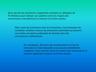 Ainsi, permet de commencer à apprendre comment un utilisateur de
PC Windows peut nettoyer son système contre les impacts des
ransomwares manuellement et restaurer les fichiers perdus.
Mais, avant de commencer avec les instructions, il est nécessaire de
considérer certaines mesures de précaution essentielles qui peuvent
vous éviter une perte accidentelle de données dans des
circonstances malheureuses.
Par conséquent, discutons de ces précautions et d'autres
instructions à l'aide desquelles vous pouvez probablement
enregistrer votre machine contre les impacts des ransomwares et
restaurer également l'accès à vos fichiers perdus.
 