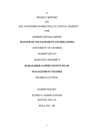 A
PROJECT REPORT
ON
RELATIONSHIP MARKETING IN CAPITAL MARKET
FOR
KEYNOTE CAPITALS LIMITED
MASTER OF MANAGEMENT STUDIES (MMS)
UNIVERSITY OF MUMBAI
SUBMITTED TO
MARATHA MANDIR‟S
BABASAHEB GAWDE INSTITUTE OF
MANAGEMENT STUDIES
MUMBAI CENTRAL

SUBMITTED BY:
SUPRIYA ASHOK PAWAR
BATCH: 2012-14
ROLL NO: 100

1

 