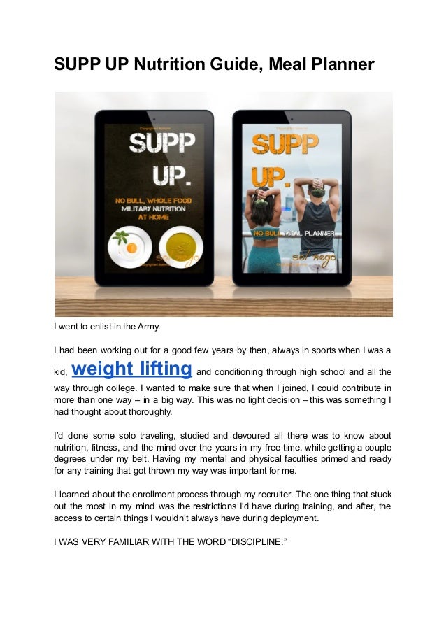 SUPP UP Nutrition Guide, Meal Planner
I went to enlist in the Army.
I had been working out for a good few years by then, always in sports when I was a
kid, weight lifting and conditioning through high school and all the
way through college. I wanted to make sure that when I joined, I could contribute in
more than one way – in a big way. This was no light decision – this was something I
had thought about thoroughly.
I’d done some solo traveling, studied and devoured all there was to know about
nutrition, fitness, and the mind over the years in my free time, while getting a couple
degrees under my belt. Having my mental and physical faculties primed and ready
for any training that got thrown my way was important for me.
I learned about the enrollment process through my recruiter. The one thing that stuck
out the most in my mind was the restrictions I’d have during training, and after, the
access to certain things I wouldn’t always have during deployment.
I WAS VERY FAMILIAR WITH THE WORD “DISCIPLINE.”
 