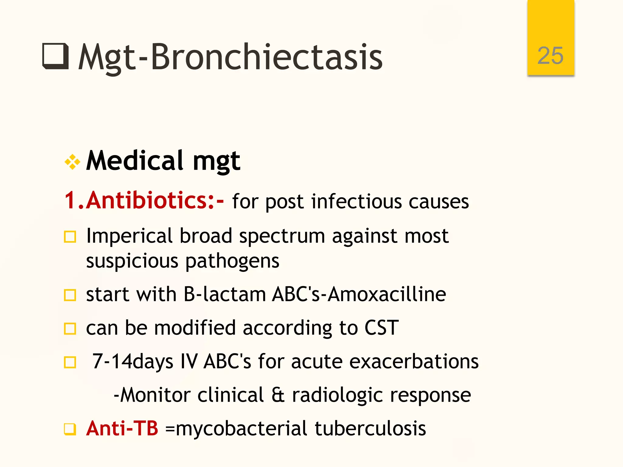  Mgt-Bronchiectasis
 Medical mgt
1.Antibiotics:- for post infectious causes
 Imperical broad spectrum against most
suspicious pathogens
 start with B-lactam ABC's-Amoxacilline
 can be modified according to CST
 7-14days IV ABC's for acute exacerbations
-Monitor clinical & radiologic response
 Anti-TB =mycobacterial tuberculosis
25
 