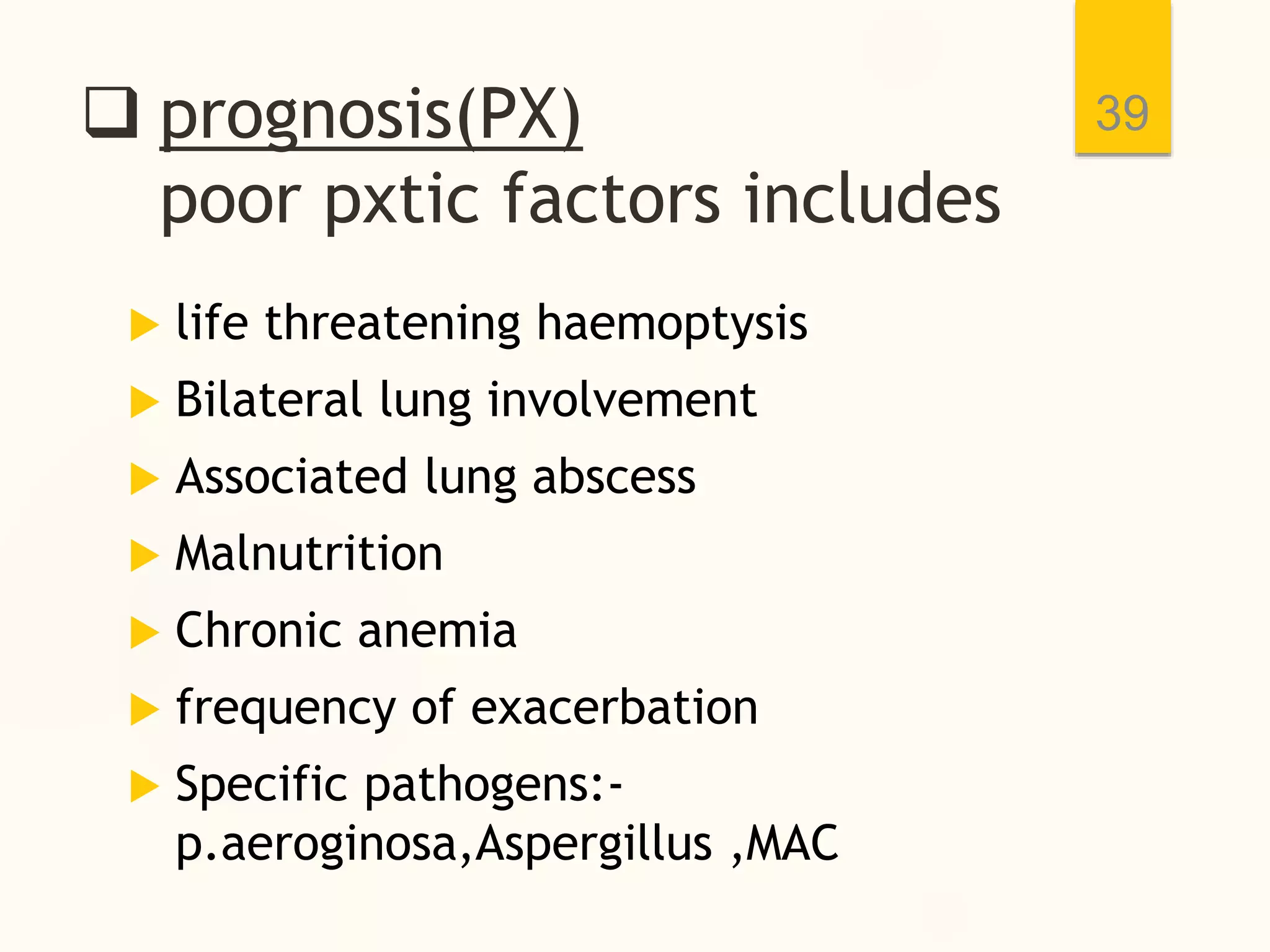  prognosis(PX)
poor pxtic factors includes
 life threatening haemoptysis
 Bilateral lung involvement
 Associated lung abscess
 Malnutrition
 Chronic anemia
 frequency of exacerbation
 Specific pathogens:-
p.aeroginosa,Aspergillus ,MAC
39
 
