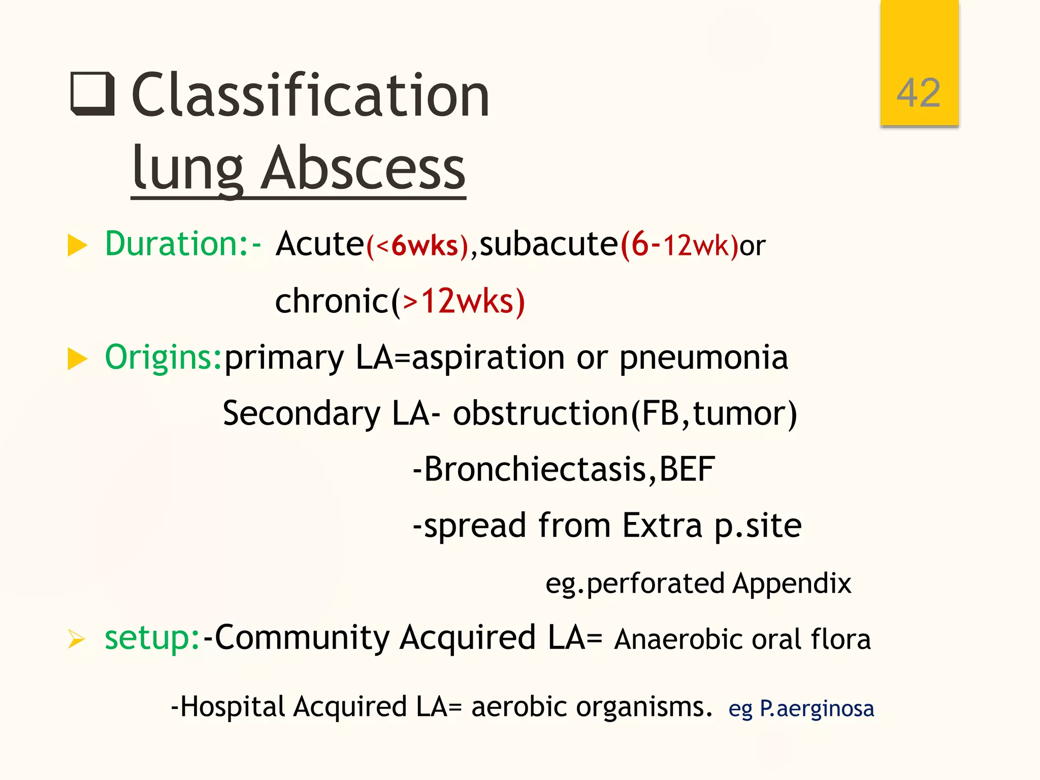  Classification
lung Abscess
 Duration:- Acute(<6wks),subacute(6-12wk)or
chronic(>12wks)
 Origins:primary LA=aspiration or pneumonia
Secondary LA- obstruction(FB,tumor)
-Bronchiectasis,BEF
-spread from Extra p.site
eg.perforated Appendix
 setup:-Community Acquired LA= Anaerobic oral flora
-Hospital Acquired LA= aerobic organisms. eg P.aerginosa
42
 