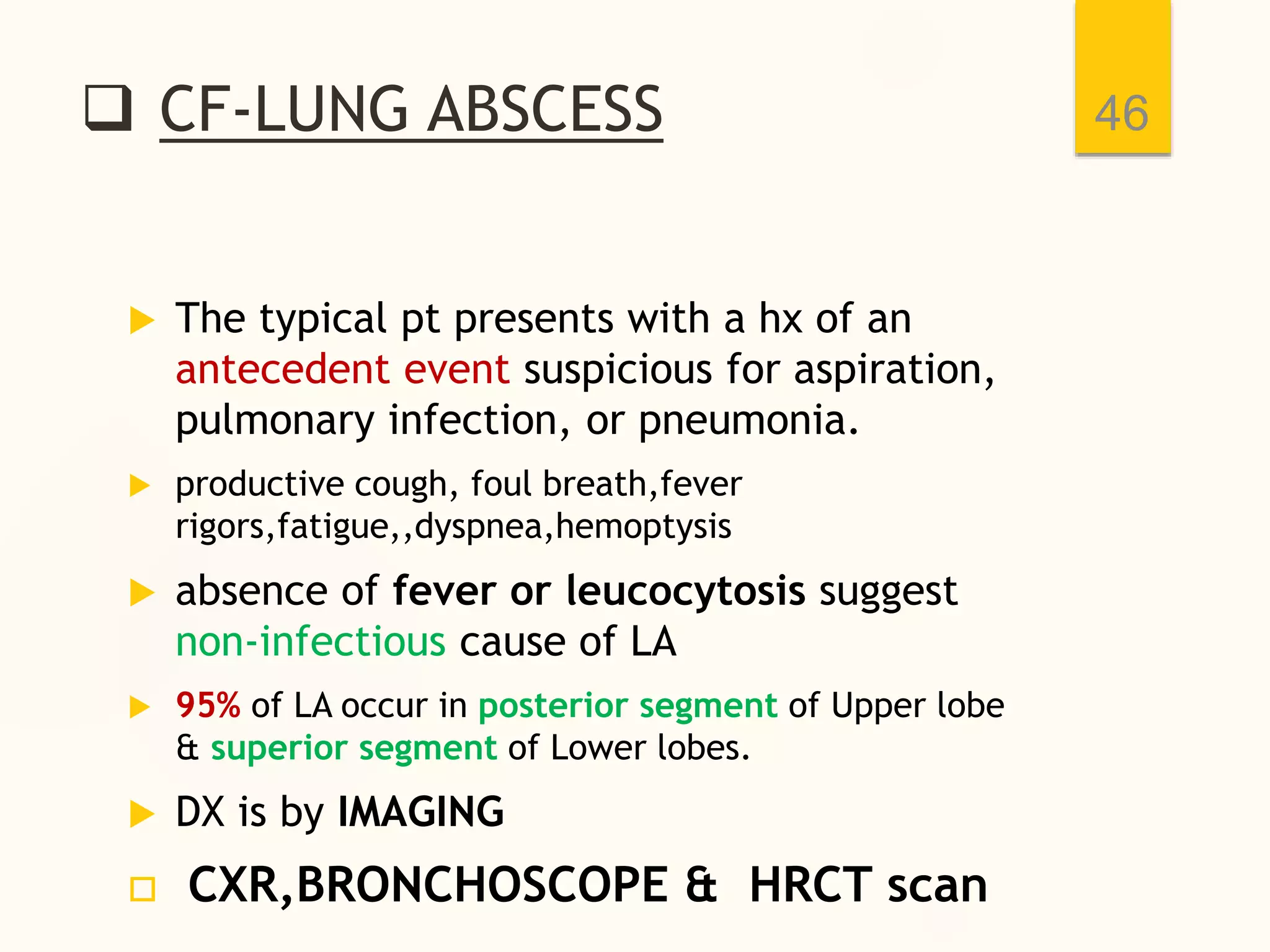  CF-LUNG ABSCESS
 The typical pt presents with a hx of an
antecedent event suspicious for aspiration,
pulmonary infection, or pneumonia.
 productive cough, foul breath,fever
rigors,fatigue,,dyspnea,hemoptysis
 absence of fever or leucocytosis suggest
non-infectious cause of LA
 95% of LA occur in posterior segment of Upper lobe
& superior segment of Lower lobes.
 DX is by IMAGING
 CXR,BRONCHOSCOPE & HRCT scan
46
 