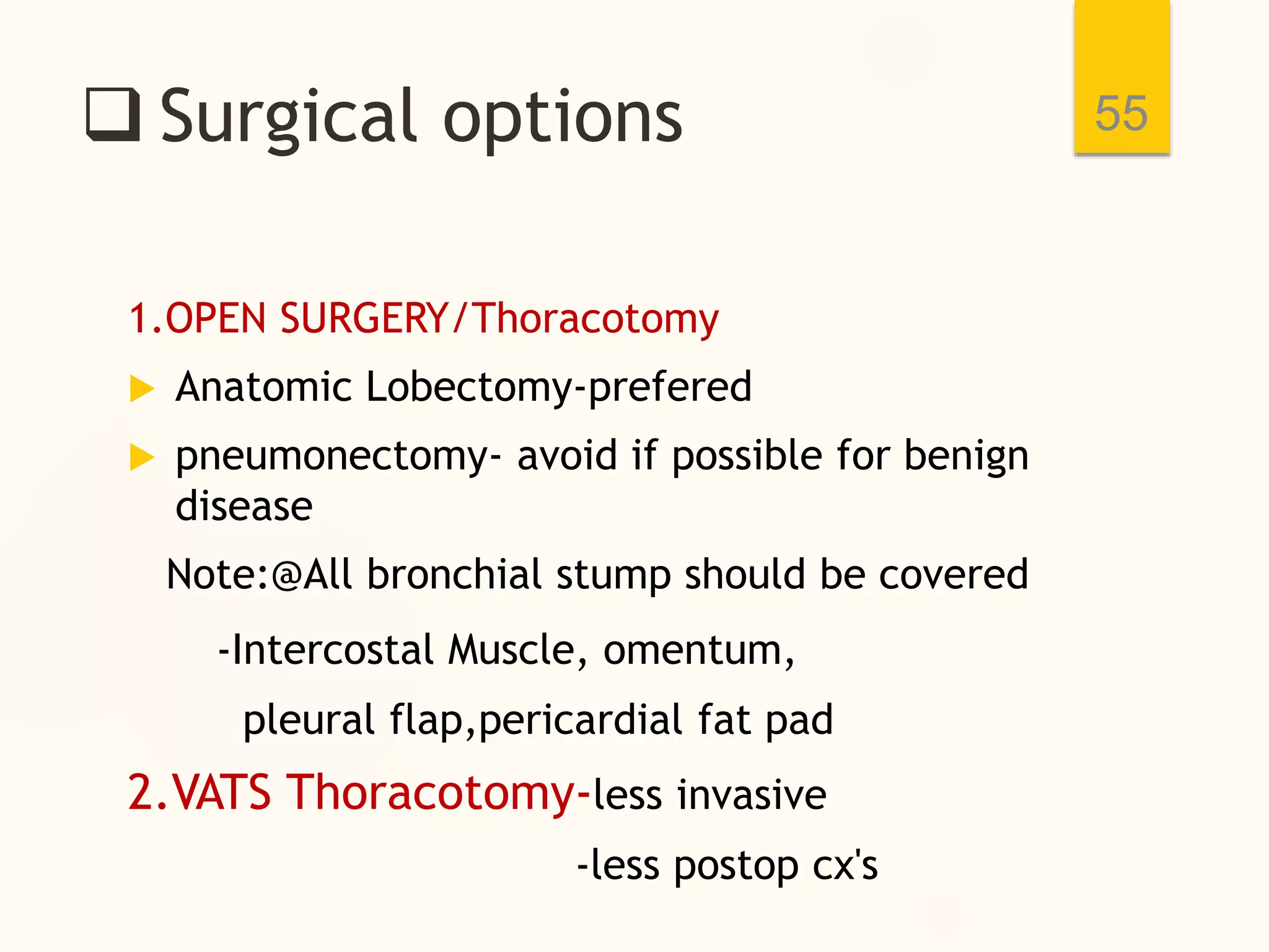  Surgical options
1.OPEN SURGERY/Thoracotomy
 Anatomic Lobectomy-prefered
 pneumonectomy- avoid if possible for benign
disease
Note:@All bronchial stump should be covered
-Intercostal Muscle, omentum,
pleural flap,pericardial fat pad
2.VATS Thoracotomy-less invasive
-less postop cx's
55
 