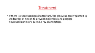 Treatment
• If there is even suspicion of a fracture, the elbow us gently splinted in
30 degrees of flexion to prevent movement and possible
neurovascular injury during X-ray examination.
 