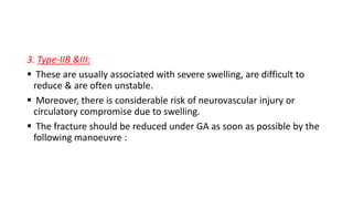 3. Type-IIB &III:
 These are usually associated with severe swelling, are difficult to
reduce & are often unstable.
 Moreover, there is considerable risk of neurovascular injury or
circulatory compromise due to swelling.
 The fracture should be reduced under GA as soon as possible by the
following manoeuvre :
 