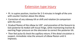 Extension type injury
• Pt. in supine position, traction for 2-3 minutes in length of the arm
with counter traction above the elbow.
• Correction of any sideway tilt or shift and rotation (in comparison
with the arm)
• Gradual flexion of the elbow to 120°, and pronation of the forearm to
lock posterior & medial soft tissue hinge, while maintaining traction &
exerting finger pressure on the olecranon to correct the posterior tilt.
• Then feel pulse & check the capillary return; if the distal circulation is
suspect, immediate relax the amount of elbow flexion until it
improves.
 