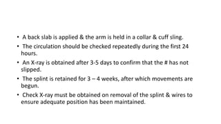 • A back slab is applied & the arm is held in a collar & cuff sling.
• The circulation should be checked repeatedly during the first 24
hours.
• An X-ray is obtained after 3-5 days to confirm that the # has not
slipped.
• The splint is retained for 3 – 4 weeks, after which movements are
begun.
• Check X-ray must be obtained on removal of the splint & wires to
ensure adequate position has been maintained.
 