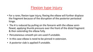 Flexion type injury
• For a rarer, flexion type injury, flexing the elbow will further displace
the fragment because of the disruption of the posterior periosteal
hinge.
• The # is reduced by pulling on the forearm with the elbow semi-
flexed, applying thumb pressure over the front of the distal fragment
& then extending the elbow fully.
• Percutaneous smooth pin are used if unstable.
• In this case elbow is need to be pinned in extension.
• A posterior slab is applied if unstable.
 