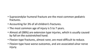 • Supracondylar humeral fracture are the most common pediatric
fractures.
• Accounting for 3% of all children’s fractures.
• The most common age of injury is 5 to 7 years.
• Almost all (98%) are extension type injuries, which is usually caused
by fall on the outstretched hand.
• Flexion type fractures, almost rarer, are most difficult to reduce.
• Flexion type have worse outcomes, and are associated ulnar nerve
injury.
 