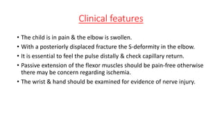 Clinical features
• The child is in pain & the elbow is swollen.
• With a posteriorly displaced fracture the S-deformity in the elbow.
• It is essential to feel the pulse distally & check capillary return.
• Passive extension of the flexor muscles should be pain-free otherwise
there may be concern regarding ischemia.
• The wrist & hand should be examined for evidence of nerve injury.
 