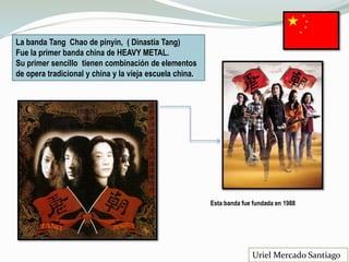 La banda Tang Chao de pinyin, ( Dinastía Tang)
Fue la primer banda china de HEAVY METAL.
Su primer sencillo tienen combinación de elementos
de opera tradicional y china y la vieja escuela china.
Esta banda fue fundada en 1988
Uriel Mercado Santiago
 