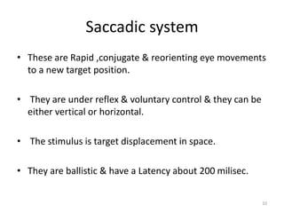 Saccadic system
• These are Rapid ,conjugate & reorienting eye movements
to a new target position.
• They are under reflex & voluntary control & they can be
either vertical or horizontal.
• The stimulus is target displacement in space.
• They are ballistic & have a Latency about 200 milisec.
10
 
