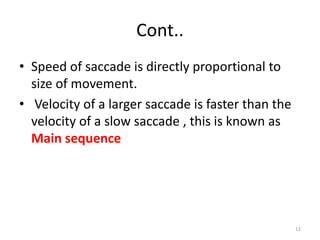 Cont..
• Speed of saccade is directly proportional to
size of movement.
• Velocity of a larger saccade is faster than the
velocity of a slow saccade , this is known as
Main sequence
12
 