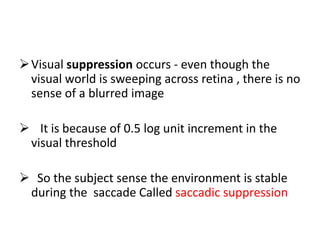 Visual suppression occurs - even though the
visual world is sweeping across retina , there is no
sense of a blurred image
 It is because of 0.5 log unit increment in the
visual threshold
 So the subject sense the environment is stable
during the saccade Called saccadic suppression
 