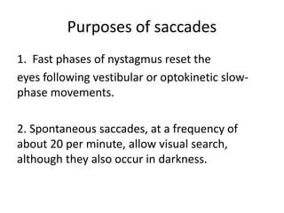 Purposes of saccades
1. Fast phases of nystagmus reset the
eyes following vestibular or optokinetic slow-
phase movements.
2. Spontaneous saccades, at a frequency of
about 20 per minute, allow visual search,
although they also occur in darkness.
 