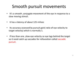 Smooth pursuit movements
• It’s a smooth ,conjugate movement of the eye in response to a
slow moving stimuli.
• It has a latency of about 125 milisec
• Its accuracy assessed by pursuit gain( ratio of eye velocity to
target velocity) which is normally 1.
• If less than one ,slow eye velocity so eye lags behind the target
so it need catch up saccades for refoveation called saccadic
pursuit.
19
 