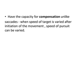 • Have the capacity for compensation unlike
saccades - when speed of target is varied after
initiation of the movement , speed of pursuit
can be varied.
 