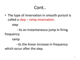 Cont..
• The type of innervation in smooth pursuit is
called a step – ramp innervation.
step
- its an instantaneous jump in firing
frequency.
ramp
- its the linear increase in frequency
which occur after the step.
22
 