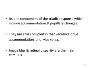 • Its one component of the triadic response which
include accommodation & pupillary changes.
• They are cross coupled in that vergence drive
accommodation and vice versa.
• Image blur & retinal disparity are the main
stimulus.
24
 