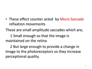 • These effect counter acted by Micro Saccade
refixation movements
These are small amplitude saccades which are;
1 Small enough so that the image is
maintained on the retina
2 But large enough to provide a change in
image to the photoreceptors so they increase
perceptional quality.
27
 