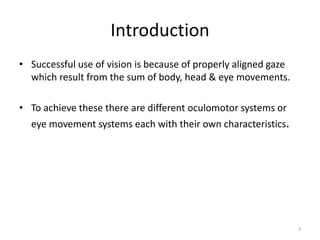 Introduction
• Successful use of vision is because of properly aligned gaze
which result from the sum of body, head & eye movements.
• To achieve these there are different oculomotor systems or
eye movement systems each with their own characteristics.
3
 