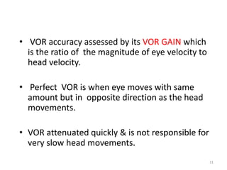 • VOR accuracy assessed by its VOR GAIN which
is the ratio of the magnitude of eye velocity to
head velocity.
• Perfect VOR is when eye moves with same
amount but in opposite direction as the head
movements.
• VOR attenuated quickly & is not responsible for
very slow head movements.
31
 