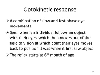 Optokinetic response
A combination of slow and fast phase eye
movements.
Seen when an individual follows an object
with their eyes, which then moves out of the
field of vision at which point their eyes moves
back to position it was when it first saw object
The reflex starts at 6th month of age
34
 