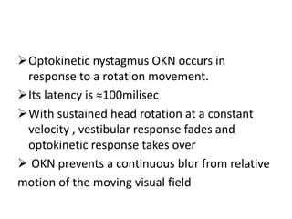 Optokinetic nystagmus OKN occurs in
response to a rotation movement.
Its latency is ≈100milisec
With sustained head rotation at a constant
velocity , vestibular response fades and
optokinetic response takes over
 OKN prevents a continuous blur from relative
motion of the moving visual field
 