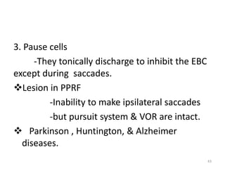 3. Pause cells
-They tonically discharge to inhibit the EBC
except during saccades.
Lesion in PPRF
-Inability to make ipsilateral saccades
-but pursuit system & VOR are intact.
 Parkinson , Huntington, & Alzheimer
diseases.
43
 